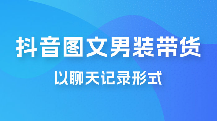 抖音图文男装带货新玩法：主以聊天记录形式，无脑操作轻松月入过万宝哥轻创业_网络项目库_分享创业资讯_最新免费网络项目资源宝哥网创项目库