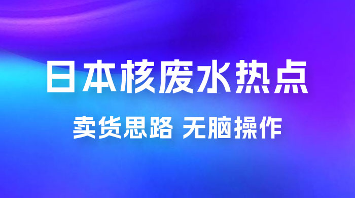 日本核废水热点卖货思路，两分钟一个作品无脑操作，学会思路轻松月入 2w+宝哥轻创业_网络项目库_分享创业资讯_最新免费网络项目资源宝哥网创项目库