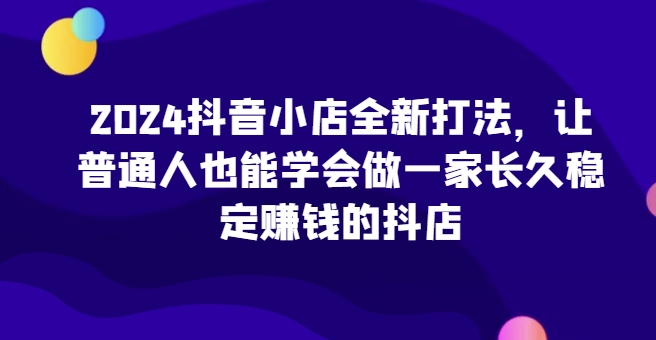 2024抖音小店全新打法，让普通人也能学会做一家长久稳定赚钱的抖店(更新)宝哥轻创业_网络项目库_分享创业资讯_最新免费网络项目资源宝哥网创资源项目库