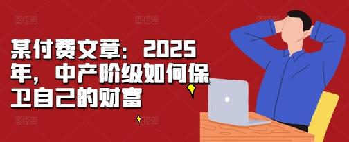 某付费文章：2025年，中产阶级如何保卫自己的财富宝哥轻创业_网络项目库_分享创业资讯_最新免费网络项目资源宝哥网创资源项目库