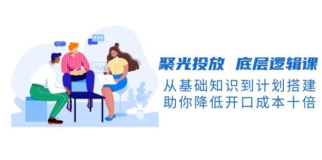 聚光投放 底层逻辑课，从基础知识到计划搭建，助你降低开口成本十倍宝哥轻创业_网络项目库_分享创业资讯_最新免费网络项目资源宝哥网创资源项目库