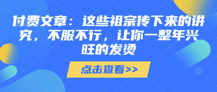 付费文章：这些祖宗传下来的讲究，不服不行，让你一整年兴旺的发烫!(全文收藏)宝哥轻创业_网络项目库_分享创业资讯_最新网创免费网络项目资源宝哥网创资源项目库
