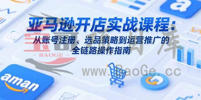 亚马逊开店实战课程：从账号注册、选品策略到运营推广的全链路操作指南宝哥轻创业_网络项目库_分享创业资讯_最新网创免费网络项目资源宝哥网创资源项目库